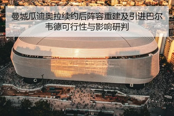 曼城瓜迪奥拉续约后阵容重建及引进巴尔韦德可行性与影响研判