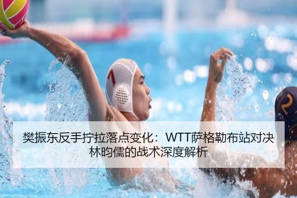 樊振东反手拧拉落点变化：WTT萨格勒布站对决林昀儒的战术深度解析