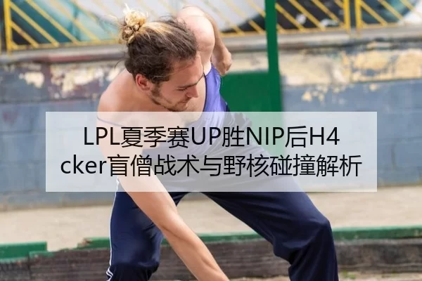 LPL夏季赛UP胜NIP后H4cker盲僧战术与野核碰撞解析
